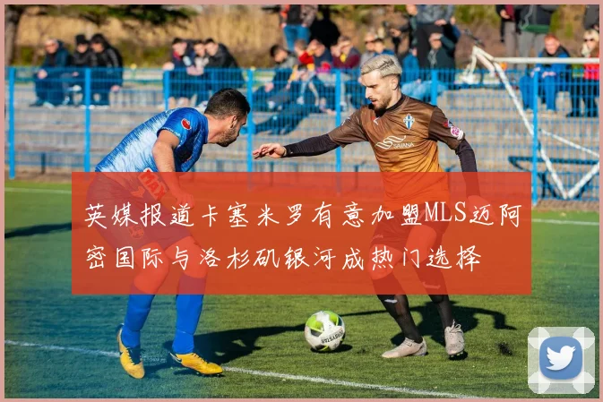 英媒报道卡塞米罗有意加盟MLS迈阿密国际与洛杉矶银河成热门选择