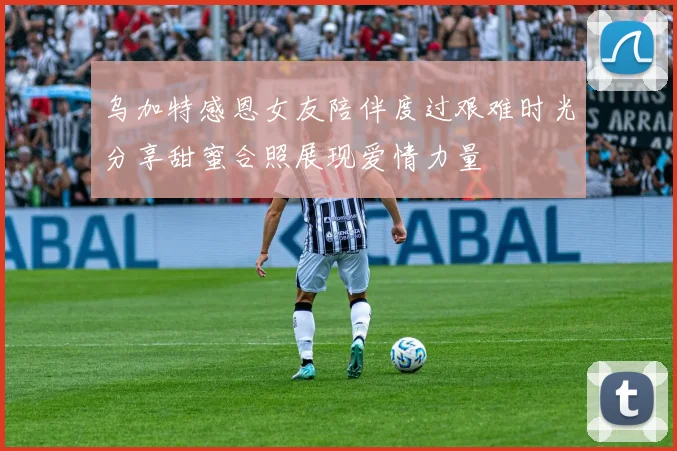 乌加特感恩女友陪伴度过艰难时光分享甜蜜合照展现爱情力量